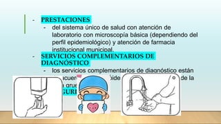 - PRESTACIONES
- del sistema único de salud con atención de
laboratorio con microscopía básica (dependiendo del
perfil epidemiológico) y atención de farmacia
institucional municipal.
- SERVICIOS COMPLEMENTARIOS DE
DIAGNÓSTICO
- los servicios complementarios de diagnóstico están
de acuerdo a perfil epidemiológico ej: examen de la
gota gruesa
- BIOSEGURIDAD
 