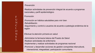 Prevención
•Realizar actividades de prevención integral de acuerdo a programas
nacionales y perfil epidemiológico
Promoción
•Promoción en hábitos saludables para vivir bien
•Rehabilitación
•Seguimiento y control a usuarios de acuerdo a patología endémica de la
región
Efectuar la atención primaria en salud
•Administrar la farmacia básica del Puesto de Salud
•Realizar actividades de enfermería
•Implementar y realizar actividades de programas nacional
•Promover y desarrollar acciones de gestión compartida intercultural,
intersectorial, integralidad, participación comunitaria.
F
U
N
C
I
O
N
E
S
 