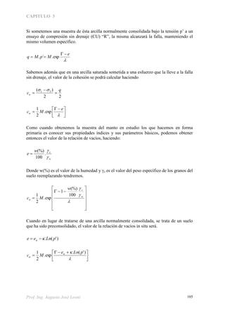 CAPITULO 3
Prof. Ing. Augusto José Leoni 105
Si sometemos una muestra de ésta arcilla normalmente consolidada bajo la tensión p’ a un
ensayo de compresión sin drenaje (CU) “R”, la misma alcanzará la falla, manteniendo el
mismo volumen específico.

e
MpMq

 exp.´.
Sabemos además que en una arcilla saturada sometida a una esfuerzo que la lleve a la falla
sin drenaje, el valor de la cohesión se podrá calcular haciendo
22
)( 31 q
cu 








 


e
Mcu exp.
2
1
Como cuando obtenemos la muestra del manto en estudio los que hacemos en forma
primaria es conocer sus propiedades índices y sus parámetros básicos, podemos obtener
entonces el valor de la relación de vacíos, haciendo:
w
sw
e


.
100
(%)

Donde w(%) es el valor de la humedad y s es el valor del peso específico de los granos del
suelo reemplazando tendremos.

















w
s
u
w
Mc
100
(%)
1
exp.
2
1
Cuando en lugar de tratarse de una arcilla normalmente consolidada, se trata de un suelo
que ha sido preconsolidado, el valor de la relación de vacíos in situ será.
)'(. pLnee  





 


 )'(.
exp.
2
1 pLne
Mcu
 