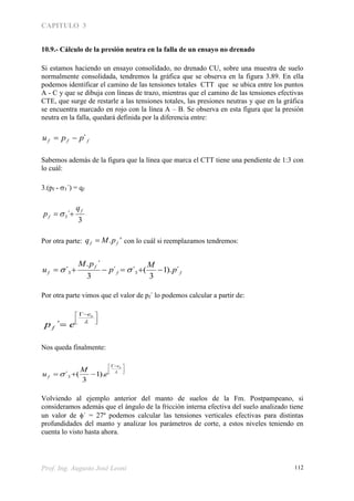 CAPITULO 3
Prof. Ing. Augusto José Leoni 112
10.9.- Cálculo de la presión neutra en la falla de un ensayo no drenado
Si estamos haciendo un ensayo consolidado, no drenado CU, sobre una muestra de suelo
normalmente consolidada, tendremos la gráfica que se observa en la figura 3.89. En ella
podemos identificar el camino de las tensiones totales CTT que se ubica entre los puntos
A - C y que se dibuja con líneas de trazo, mientras que el camino de las tensiones efectivas
CTE, que surge de restarle a las tensiones totales, las presiones neutras y que en la gráfica
se encuentra marcado en rojo con la línea A – B. Se observa en esta figura que la presión
neutra en la falla, quedará definida por la diferencia entre:
fff ppu ´
Sabemos además de la figura que la línea que marca el CTT tiene una pendiente de 1:3 con
lo cuál:
3.(pf - 3´) = qf
3
´3
f
f
q
p  
Por otra parte: '. ff pMq  con lo cuál si reemplazamos tendremos:
ff
f
f p
M
p
pM
u ´).1
3
(´´
3
´.
´ 33  
Por otra parte vimos que el valor de pf´ lo podemos calcular a partir de:





 
 
oe
f ep ´
Nos queda finalmente:





 
 

oe
f e
M
u ).1
3
(´3
Volviendo al ejemplo anterior del manto de suelos de la Fm. Postpampeano, si
consideramos además que el ángulo de la fricción interna efectiva del suelo analizado tiene
un valor de ´ = 27º podemos calcular las tensiones verticales efectivas para distintas
profundidades del manto y analizar los parámetros de corte, a estos niveles teniendo en
cuenta lo visto hasta ahora.
 