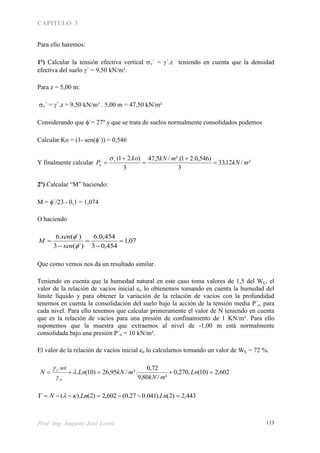 CAPITULO 3
Prof. Ing. Augusto José Leoni 113
Para ello haremos:
1º) Calcular la tensión efectiva vertical v´ = ´.z teniendo en cuenta que la densidad
efectiva del suelo ´ = 9,50 kN/m³.
Para z = 5,00 m:
v´ = ´.z = 9,50 kN/m³ . 5,00 m = 47,50 kN/m²
Considerando que ´= 27º y que se trata de suelos normalmente consolidados podemos
Calcular Ko = (1- sen(´)) = 0,546
Y finalmente calcular ²/12,33
3
)546,0.21².(/5,47
3
).21(´
´
mkN
mkNko
P v
o 





2º) Calcular “M” haciendo:
M = ´/23 - 0,1 = 1,074
O haciendo
07,1
454,03
454,0.6
´)(3
´)(.6







sen
sen
M
Que como vemos nos da un resultado similar.
Teniendo en cuenta que la humedad natural en este caso toma valores de 1,5 del WL, el
valor de la relación de vacíos inicial eo lo obtenemos tomando en cuenta la humedad del
límite líquido y para obtener la variación de la relación de vacíos con la profundidad
tenemos en cuenta la consolidación del suelo bajo la acción de la tensión media P´o, para
cada nivel. Para ello tenemos que calcular primeramente el valor de N teniendo en cuenta
que es la relación de vacíos para una presión de confinamiento de 1 KN/m². Para ello
suponemos que la muestra que extraemos al nivel de -1,00 m está normalmente
consolidada bajo una presión P´o = 10 kN/m².
El valor de la relación de vacíos inicial eo lo calculamos tomando un valor de WL = 72 %.
602,2)10(,270,0
³/80,9
72,0
³./95,26)10(.
.
 Ln
mkN
mkNLn
wi
N
w
s



443,2)2().041.027.0(602,2)2().(  LnLnN 
 