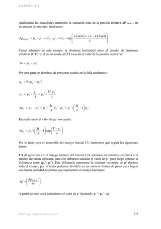 CAPITULO 3
Prof. Ing. Augusto José Leoni 138
Analizando las ecuaciones anteriores la variación total de la presión efectiva P´TOTAL en
un ensayo de este tipo, tendremos:





 




)2().()(.
exp
´
3´
3
´´
3
´´´ LnLn
pppp ffoTOTAL
Como sabemos en este ensayo, la distancia horizontal entre el camino de tensiones
efectivas (CTE) y el de las totales (CTT) nos da el valor de la presión neutra “u”
´ff ppu 
Por otra parte en términos de presiones totales en la falla tendremos:
´).(3 off ppq 
3
´.
´
3
´
f
o
f
of
pM
p
q
pp 
´.1
3
´´´
3
´´ foffofff p
M
ppp
M
pppu 






Reemplazando el valor de pf´ nos queda:





 








o
of
eM
pu exp.1
3
´
Por lo tanto para el desarrollo del ensayo triaxial CU tendremos que seguir los siguientes
pasos:
1°) Al igual que en el ensayo anterior del triaxial CD, daremos incrementos parciales a la
tensión desviante aplicada, para ello debemos calcular el valor de pf´ para luego obtener la
diferencia entre (po´- pf´). Esta diferencia representa la máxima variación de p´ durante
todo el ensayo, por lo tanto podemos dividirla en un número finitos de pasos para lograr
una buena cantidad de puntos que representen el ensayo haciendo:









N
p
p TOTAL´
´
A partir de este valor calculamos el valor de p´ haciendo: p´ = po´- p´
 