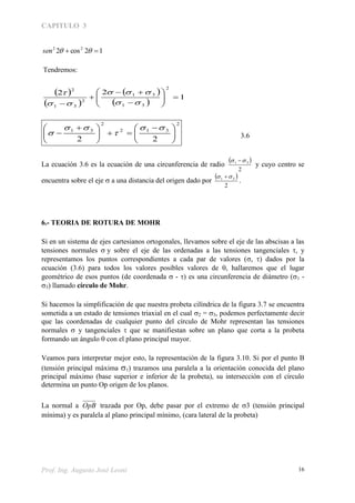 CAPITULO 3
Prof. Ing. Augusto José Leoni 16
12cos2 22
 sen
Tendremos:
 
 
 
 
1
22
2
31
31
2
31
2











 



2
312
2
31
22 




 





 




 3.6
La ecuación 3.6 es la ecuación de una circunferencia de radio
 
2
31  
y cuyo centro se
encuentra sobre el eje  a una distancia del origen dado por
 
2
31  
.
6.- TEORIA DE ROTURA DE MOHR
Si en un sistema de ejes cartesianos ortogonales, llevamos sobre el eje de las abscisas a las
tensiones normales y sobre el eje de las ordenadas a las tensiones tangenciales , y
representamos los puntos correspondientes a cada par de valores (, ) dados por la
ecuación (3.6) para todos los valores posibles valores de , hallaremos que el lugar
geométrico de esos puntos (de coordenada  - ) es una circunferencia de diámetro (1 -
3) llamado círculo de Mohr.
Si hacemos la simplificación de que nuestra probeta cilíndrica de la figura 3.7 se encuentra
sometida a un estado de tensiones triaxial en el cual 2 = 3, podemos perfectamente decir
que las coordenadas de cualquier punto del círculo de Mohr representan las tensiones
normales  y tangenciales  que se manifiestan sobre un plano que corta a la probeta
formando un ángulo  con el plano principal mayor.
Veamos para interpretar mejor esto, la representación de la figura 3.10. Si por el punto B
(tensión principal máxima 1) trazamos una paralela a la orientación conocida del plano
principal máximo (base superior e inferior de la probeta), su intersección con el círculo
determina un punto Op origen de los planos.
La normal a OpB trazada por Op, debe pasar por el extremo de 3 (tensión principal
mínima) y es paralela al plano principal mínimo, (cara lateral de la probeta)
 