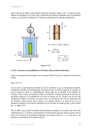 CAPITULO 3
Prof. Ing. Augusto José Leoni 37
tantos círculos de Mohr como probeta hayamos ensayado, figura 3.28 y a partir de ellos,
obtener los parámetros de corte, para condiciones de drenaje impedidos que se identifican
como cu y u, donde el subíndice “u” indica la condición de no drenado (undrained).
Figura Nº 3.27
7.2.4.1.- Ensayos no consolidados no drenados sobre probetas saturadas:
Como se mencionó anteriormente, estos ensayos miden la rotura en términos de presiones
totales
total = ’ + u
En los casos en que tengamos probetas de suelos arcillosos y que se encuentren saturadas,
al aplicar la tensión de confinamiento toda ésta presión la toma el agua de la muestra ya
que la misma no tiene la posibilidad de drenar agua de su interior ni de cambiar de
volumen. Por lo tanto la estructura sólida no modifica su estado tensional al nivel de las
presiones efectivas y los parámetros de corte en rotura son los mismos que los de una
compresión simple. En resumen, en estos casos, los parámetros de corte no aumentan con
los distintos valores de 3 que le damos a la cámara triaxial y el valor de () se
mantiene constante con lo que los diámetros de los círculos son todos iguales y por lo tanto
u = 0 figura 3.29.
Ello se debe a que cuando la probeta está totalmente saturada y se le aplica una tensión de
confinamiento 3, la misma es transmitida en forma total al agua que llena sus poros, por lo
tanto en el interior de la probeta tendremos una presión neutra u = 3 o sea que 3 no
produce un incremento de la tensión efectiva.
3
Velocidad = 500 /min
H
Ho Ac
AcHHoAoHoVo ).(. 
)1( 

Ao
Ac
)(
.
HHo
AoHo
Ac


Ao
 