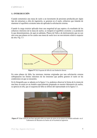 CAPITULO 3
Prof. Ing. Augusto José Leoni 4
1.- INTRUDUCCIÓN
Cuando sometemos una masa de suelo a un incremento de presiones producida por algún
tipo de estructura u obra de ingeniería, se generan en el suelo, esfuerzos que tratarán de
mantener el equilibrio existente antes de aplicada la solicitación externa.
Cuando la carga exterior aplicada tiene una magnitud tal que supera a la resultante de los
esfuerzos interiores de la masa de suelos, se romperá el equilibrio existente y se producirá
lo que denominaremos, de aquí en adelante, Planos de Falla o de deslizamiento que no son
otra cosa que planos en los cuales una masa de suelo tuvo un movimiento relativo respecto
de otra. Fig. 3.1
Figura Nº 3.1: Esquema de falla de una fundación directa
En estos planos de falla, las tensiones internas originadas por una solicitación externa
sobrepasaron los límites máximos de las tensiones que podría generar el suelo en las
condiciones en que se encuentra.
En la fotografía que se adjunta en la figura 3.1a, podemos observar la forma de la rotura de
una base en arena en un modelo especialmente preparado en nuestro laboratorio de suelos,
se aprecia en ella, que el esquema de falla no difiere del representado en la figura 3.1.
Figura Nº 3.1a: Falla de una base apoyada sobre un manto de arena en un ensayo en modelo realizado en el
Laboratorio de Mecánica de Suelos de la Facultad de Ingeniería
Plano de falla
 
