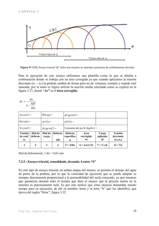 CAPITULO 3
Prof. Ing. Augusto José Leoni 40

cu
C.R.I.

En los suelos con humedad elevada, pero que no alcanzan el 100% de saturación.Por efecto de la presión
de confinamiento, la probeta se achica a costa de la compresión de las burbujas de aire y para un cierto
valor de 3 se llega al 100 % de la saturación, con lo cuál el ángulo de fricción interna se reduce a u =0
Valores bajos de 3
Valores altos de 3
(Graficar)(Eje x)
8=7/67=3 x K6=Ao/(1-5)5=4/Ho4321
Tensión
Desviante
(1 – 3)
Kg/cm2
Carga
Aplicada
Q
(Kg)
Area
Corregida
Ac
(cm2
)
Deformación
Específica


Deformación
H
(cm)
Dial de
Cargas
(div)
Dial de
deformaciones
(div)
3
Kg/cm2
Planilla de ensayoFigura Nº 3.31: Ensayo triaxial “Q” sobre una muestra no saturada a presiones de confinamiento elevadas
Para la ejecución de este ensayo utilizamos una plantilla como la que se detalla a
continuación donde se trabaja con un área corregida ya que cuando aplicamos la tensión
desviante (1 - 3) la probeta cambia de forma pero no de volumen, siempre y cuando esté
saturada, por lo tanto es lógico utilizar la sección media calculada como se explicó en la
figura 3.27, donde “Ac” es el área corregida:
Ho
H
Ao
Ac



1
Ao (cm2
) = Wh (gr) = d (gr/cm3
) =
Ho (cm) = i (%) = f (%) =
Vo (cm3
) = h (gr/cm3
) = Constante del aro K (kg/div) =
Tensión
de conf.
3
Dial de
deform.
Dial de
carga
Deform.

H
Deform.
específica

Area
corregida
Ac
Carga
aplicada
Q
Tensión
desviante
(1-3)
1 2 3 4 5 = 4/Ho 6 = Ao/(1-5) 7 = 3 x K 8 = 7/6
Dial de deformación: 1 div = 0,01 mm
7.2.5.- Ensayo triaxial, consolidado, drenado, Lentos “S”
En este tipo de ensayo triaxial, en ambas etapas del mismo, se permite el drenaje del agua
de poros de la probeta, por lo que la velocidad de ejecución que se puede adoptar es
siempre directamente proporcional a la permeabilidad del suelo ensayado, ya que tenemos
que garantizar durante todo el tiempo que dura el ensayo que la presión neutra en la
muestra es prácticamente nula. Es por este motivo que estos ensayos demandan mucho
tiempo para su ejecución, de ahí su nombre, lento y la letra “S” que los identifica, que
deriva del inglés “Slow”, figura 3.32.
 