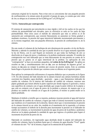 CAPITULO 3
Prof. Ing. Augusto José Leoni 42
estructura original de la muestra. Para evitar esto es conveniente dar una pequeña presión
de confinamiento a la cámara antes de permitir el pasaje de agua, es común que este valor
de 3 se ubique en el entorno de los 0,200 kg/cm2
a 0,250 kg/cm2
.
7.2.5.1.- Saturación por contrapresión
El sistema de saturación por percolación es muy rápido y útil en los suelos en los que los
valores de permeabilidad son elevados, pero su eficiencia es nula en los suelo de baja
permeabilidad. Para estos casos el método de saturación que más se utiliza es el de
saturación por contrapresión, que consiste básicamente en aumentar en forma gradual y
mediante escalones, la presión del agua intersticial habiendo incrementado previamente y
en la misma magnitud, más una pequeña diferencia, la presión de confinamiento 3 de la
cámara.
De este modo el volumen de las burbujas de aire disminuyen de acuerdo a la ley de Boyle-
Mariotte y además la cantidad de aire que se puede disolver en el agua aumenta siguiendo
la ley de Henry, con lo cual llegará un momento en que todas las burbujas de aire se
disolverán en el agua de poros y tendremos a la probeta totalmente saturada. El nombre de
contrapresión nos está indicando que se trata básicamente de una presión en contra de la
presión que se genera en el agua intersticial de la probeta. La aplicación de esta
“contrapresión” se hace en escalones pequeños, del orden de los 0,20 kg/cm2
. Se aplica un
escalón en 3 y simultáneamente otro en u, con un desfasaje de algunos gr/cm2
en
menos en u para no romper la probeta por exceso de presión neutra. Esto se continúa
hasta llegar a la presión de cálculo que veremos como se obtiene en el siguiente punto.
Para aplicar la contrapresión utilizaremos el esquema didáctico que se presenta en la figura
3.34. En ella tenemos del lado derecho de la cámara triaxial una cámara hermética donde
coexisten tres líquidos; agua destilada - querosén – agua, y que llamaremos indicador de
cambio de volumen. En el interior del indicados de cambio de volumen, tenemos una
pipeta graduada que tienen abierta la parte superior por donde ingresa el querosén y marca
una superficie de contacto con el agua destilada que ocupa la parte inferior de la pipeta y
que está en contacto con el agua de poros de la probeta a ensayar, de manera que si se
produce un cambio de volumen en el agua de la probeta, el mismo se podrá medir en la
pipeta graduada.
Mediante el émbolo a tornillo que se muestra, podemos inyectar presión al agua del interior
del Indicador de cambio de volumen y lograr que todo el sistema incremente la presión u
que medimos en el manómetro de la derecha. Quiere decir que si incrementamos la presión
en la cámara triaxial en un valor 3 medida en el manómetro de la izquierda y al mismo
tiempo accionamos el émbolo de la derecha para incrementar la presión en el indicador de
cambio de volumen, se incrementará la presión de agua de poros de la probeta y podremos
observar en la pipeta graduada la cantidad de agua que ingresa a la probeta para lograr el
incremento de presión de poros de u.
Operando en escalones, irá ingresando agua destilada desde la pipeta del indicador de
cambio de volumen, hacia la probeta hasta que el volumen de agua disuelta “Vwd” iguale
al volumen de aire “Va” de la misma y lograr así la saturación de la probeta.
 