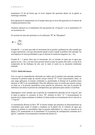 CAPITULO 3
Prof. Ing. Augusto José Leoni 47
manómetro (7) de tal forma que el nivel original del querosén dentro de la pipeta se
mantenga constante.
Esta operación la mantenemos en el tiempo hasta que el nivel del querosén en el interior de
la pipeta permanezca fijo.
Tenemos entonces en el manómetro (6) una presión de 1,0 kg/cm² y en el manómetro (7)
un incremento u
El cociente de estas dos presiones es el coeficiente “B” de “Skempton”.
3


u
B
Cuando B = 1 se tiene que todo el incremento de la presión confinante ha sido tomado por
el agua intersticial, cosa que únicamente puede ocurrir cuando la probeta está saturada. En
esta hipótesis la única posibilidad es que al efectuar la medición tengamos u = 
Cuando B < 1 quiere decir que el incremento 3 es tomado en parte por el agua que
genera un u   y en otra como presión efectiva entre los granos del suelo, a costa de la
compresión de las burbujas de aire, por lo tanto el suelo no se encuentra totalmente
saturado.
7.2.5.3.- Inicio del ensayo
Una vez que la comprobación efectuada nos indica que la probeta está saturada, podemos
comenzar la primera etapa de nuestro ensayo triaxial “S”. Como mencionamos antes, en
esta etapa aplicamos la tensión confinante  permitiendo el drenaje de la probeta hasta
alcanzar el 100 % de consolidación. Para ello debemos tener en cuenta que nuestro ensayo
no tiene ya, a la presión atmosférica como presión de referencia, sino que la presión de
referencia será ahora la presión de contrapresióna que aplicamos para saturar a la probeta.
Supongamos como ejemplo que la presión de contrapresión aplicada sea de 6 kg/cm2
, por
lo tanto al aplicar  cerramos la llave “B”, abrimos la llave “A” e incrementamos la
presión de la cámara mediante el émbolo (1) hasta medir en el manómetro (6) el valor de 3
+ 6 kg/cm2
.
A continuación abrimos la llave “B” al mismo tiempo que ponemos en funcionamiento un
cronómetro para medir el tiempo y medimos en la pipeta (4), el volumen de agua que
expulsa la probeta al consolidarse bajo la presión hidrostática 3, como se muestra en la
figura 3.39, manteniendo en el manómetro (7) la presión de contrapresión constante de 6
kg/cm2
, mediante el accionamiento constante del pistón (2).
 