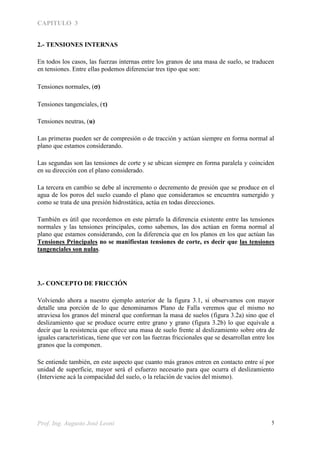 CAPITULO 3
Prof. Ing. Augusto José Leoni 5
2.- TENSIONES INTERNAS
En todos los casos, las fuerzas internas entre los granos de una masa de suelo, se traducen
en tensiones. Entre ellas podemos diferenciar tres tipo que son:
Tensiones normales, ()
Tensiones tangenciales, ()
Tensiones neutras, (u)
Las primeras pueden ser de compresión o de tracción y actúan siempre en forma normal al
plano que estamos considerando.
Las segundas son las tensiones de corte y se ubican siempre en forma paralela y coinciden
en su dirección con el plano considerado.
La tercera en cambio se debe al incremento o decremento de presión que se produce en el
agua de los poros del suelo cuando el plano que consideramos se encuentra sumergido y
como se trata de una presión hidrostática, actúa en todas direcciones.
También es útil que recordemos en este párrafo la diferencia existente entre las tensiones
normales y las tensiones principales, como sabemos, las dos actúan en forma normal al
plano que estamos considerando, con la diferencia que en los planos en los que actúan las
Tensiones Principales no se manifiestan tensiones de corte, es decir que las tensiones
tangenciales son nulas.
3.- CONCEPTO DE FRICCIÓN
Volviendo ahora a nuestro ejemplo anterior de la figura 3.1, si observamos con mayor
detalle una porción de lo que denominamos Plano de Falla veremos que el mismo no
atraviesa los granos del mineral que conforman la masa de suelos (figura 3.2a) sino que el
deslizamiento que se produce ocurre entre grano y grano (figura 3.2b) lo que equivale a
decir que la resistencia que ofrece una masa de suelo frente al deslizamiento sobre otra de
iguales características, tiene que ver con las fuerzas friccionales que se desarrollan entre los
granos que la componen.
Se entiende también, en este aspecto que cuanto más granos entren en contacto entre sí por
unidad de superficie, mayor será el esfuerzo necesario para que ocurra el deslizamiento
(Interviene acá la compacidad del suelo, o la relación de vacíos del mismo).
 