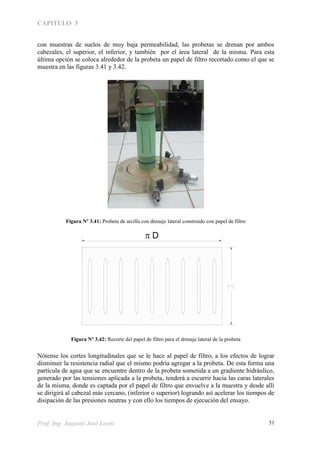 CAPITULO 3
Prof. Ing. Augusto José Leoni 51
con muestras de suelos de muy baja permeabilidad, las probetas se drenan por ambos
cabezales, el superior, el inferior, y también por el área lateral de la misma. Para esta
última opción se coloca alrededor de la probeta un papel de filtro recortado como el que se
muestra en las figuras 3.41 y 3.42.
Figura Nº 3.41: Probeta de arcilla con drenaje lateral construido con papel de filtro
Figura Nº 3.42: Recorte del papel de filtro para el drenaje lateral de la probeta
Nótense los cortes longitudinales que se le hace al papel de filtro, a los efectos de lograr
disminuir la resistencia radial que el mismo podría agregar a la probeta. De esta forma una
partícula de agua que se encuentre dentro de la probeta sometida a un gradiente hidráulico,
generado por las tensiones aplicada a la probeta, tenderá a escurrir hacia las caras laterales
de la misma, donde es captada por el papel de filtro que envuelve a la muestra y desde allí
se dirigirá al cabezal más cercano, (inferior o superior) logrando así acelerar los tiempos de
disipación de las presiones neutras y con ello los tiempos de ejecución del ensayo.
D
 