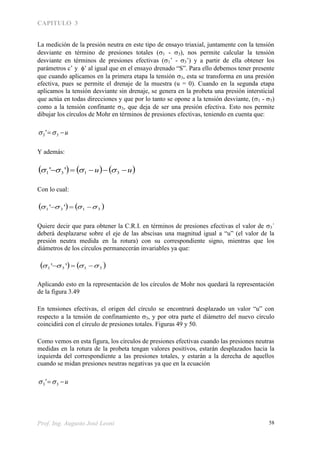 CAPITULO 3
Prof. Ing. Augusto José Leoni 58
La medición de la presión neutra en este tipo de ensayo triaxial, juntamente con la tensión
desviante en término de presiones totales (1 - 3), nos permite calcular la tensión
desviante en términos de presiones efectivas (1’ - 3’) y a partir de ella obtener los
parámetros c’ y ’ al igual que en el ensayo drenado “S”. Para ello debemos tener presente
que cuando aplicamos en la primera etapa la tensión 3, esta se transforma en una presión
efectiva, pues se permite el drenaje de la muestra (u = 0). Cuando en la segunda etapa
aplicamos la tensión desviante sin drenaje, se genera en la probeta una presión intersticial
que actúa en todas direcciones y que por lo tanto se opone a la tensión desviante, (1 - 3)
como a la tensión confinante 3, que deja de ser una presión efectiva. Esto nos permite
dibujar los círculos de Mohr en términos de presiones efectivas, teniendo en cuenta que:
u 33 ' 
Y además:
     uu  3131 '' 
Con lo cual:
   3131 ''  
Quiere decir que para obtener la C.R.I. en términos de presiones efectivas el valor de 3´
deberá desplazarse sobre el eje de las abscisas una magnitud igual a “u” (el valor de la
presión neutra medida en la rotura) con su correspondiente signo, mientras que los
diámetros de los círculos permanecerán invariables ya que:
   3131 ''  
Aplicando esto en la representación de los círculos de Mohr nos quedará la representación
de la figura 3.49
En tensiones efectivas, el origen del círculo se encontrará desplazado un valor “u” con
respecto a la tensión de confinamiento 3, y por otra parte el diámetro del nuevo círculo
coincidirá con el círculo de presiones totales. Figuras 49 y 50.
Como vemos en esta figura, los círculos de presiones efectivas cuando las presiones neutras
medidas en la rotura de la probeta tengan valores positivos, estarán desplazados hacia la
izquierda del correspondiente a las presiones totales, y estarán a la derecha de aquellos
cuando se midan presiones neutras negativas ya que en la ecuación
u 33 ' 
 