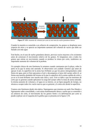 CAPITULO 3
Prof. Ing. Augusto José Leoni 64
Figura Nº 3.53: Aumento de volumen por corte en una masa de suelos granulares densos
Cuando la muestra es sometida a un esfuerzo de compresión, los granos se desplazan unos
respecto de otros y se aprecia un importante aumento del volumen de vacíos que debe ser
llenado con más agua
Este hecho, en el caso de suelos granulares densos, provoca vacíos mayores a los existentes
antes de comenzar el movimiento relativo de los granos. Si integramos esto a todos los
granos que entran en movimiento cuando se produce la rotura por corte, tendremos un
importante aumento de volumen de la probeta.
Un ejemplo clásico de este fenómeno lo notamos cuando caminamos por la playa, sobre la
parte en la que la arena está saturada. Si observamos con cuidado veremos que antes de
apoyar el pié, la superficie de la arena luce brillante ya que los poros intergranulares están
llenos de agua, pero ni bien apoyamos el pié y descargamos el peso del cuerpo sobre él, se
forma una aureola alrededor del mismo en la que la superficie de la arena cambia de color y
ya no se la nota brillante sino mucho más clara y seca. Esto se debe a que las tensiones de
corte que se generan cuando aplicamos la carga del cuerpo sobre la masa de arena saturada.
la misma aumente de volumen y el agua en su interior, en un lapso pequeño de tiempo, no
alcanza a ocupar todos los vacíos nuevos que se generan y le entra aire desde la superficie.
Veamos este fenómeno desde otra óptica. Supongamos que tenemos un suelo fino blando o
ligeramente sobre consolidado, o una arena medianamente densa o suelta que es sometida a
un esfuerzo de corte, el movimiento de los granos frente a la deformación por corte se
puede explicar con el esquema de la gráfica que se presenta en la figura 3.54.
Aumento
de volumen
 