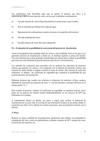 CAPITULO 3
Prof. Ing. Augusto José Leoni 73
Las condiciones más favorables para que se genere el proceso que lleva a la
LICUEFACCIÓN de una masa de suelo, son las que se detallan a continuación:
a) Elevada relación de vacíos (baja densidad de la arena) arena o grava suelta
b) Que se encuentre por debajo de la napa de agua
c) Baja presión de confinamiento (mantos cercanos a la superficie del terreno)
d) Elevada amplitud del sismo
e) Elevado número de ciclos del sismo (duración)
9.1.- Evaluación de la posibilidad de ocurrencia del proceso de licuefacción
Varios investigadores han recabado datos de sismos y han estudiado sitios en los que se en
generado procesos de licuefacción y donde no, en distintas regiones y países del mundo.
Con esta información se han generado metodologías de cálculo para evaluar la posibilidad
que tiene una zona definida de generar procesos que lleven a la licuefacción.
Los métodos de evaluación más conocidos son los analizan las relaciones de tensiones
cíclicas que generan los sismos y los comparan con la relación de tensiones cíclicas que
resisten los suelos donde se supone ocurrirá el sismo de diseño. Del cociente de estas dos
relaciones, se obtiene un coeficiente de seguridad que cuantifica la posibilidad de que
ocurran procesos de licuefacción.
Debemos destacar que cuando nos referimos a relaciones de tensiones cíclicas estamos
hablando de relacionar las tensiones de corte “” con las tensiones verticales efectivas en el
mismo punto “´v”.
Para evaluar el proceso y obtener el coeficiente de seguridad, se requieren realizar varios
pasos de un proceso de cálculo basado fundamentalmente en los ensayos de SPT que
realizamos en el campo.
A continuación damos en detalle, los pasos a seguir para evaluar el potencial de
licuefacción de un suelo ante la avenida de una solicitación sísmica en un predio donde se
construirá una obra civil y obtener los valores necesarios que nos permitan concluir con el
cálculo.
1° Paso:
Realizar la mayor cantidad de investigaciones geotécnicas para definir con propiedad la
estratigrafía del sitio, como ser perforaciones, calicatas, ensayos de SPT, ensayos de cono,
extracciones de muestras, etc.
 