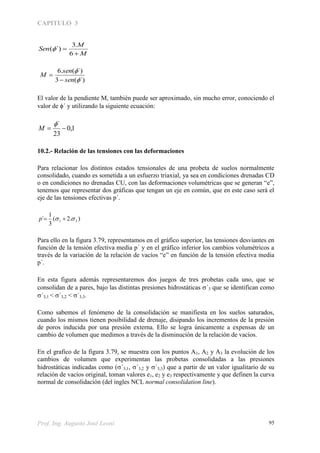 CAPITULO 3
Prof. Ing. Augusto José Leoni 95
M
M
Sen


6
.3
´)(
´)(3
´)(.6


sen
sen
M


El valor de la pendiente M, también puede ser aproximado, sin mucho error, conociendo el
valor de ´ y utilizando la siguiente ecuación:
1,0
23
´


M
10.2.- Relación de las tensiones con las deformaciones
Para relacionar los distintos estados tensionales de una probeta de suelos normalmente
consolidado, cuando es sometida a un esfuerzo triaxial, ya sea en condiciones drenadas CD
o en condiciones no drenadas CU, con las deformaciones volumétricas que se generan “e”,
tenemos que representar dos gráficas que tengan un eje en común, que en este caso será el
eje de las tensiones efectivas p´.
).2(
3
1
´ 31  p
Para ello en la figura 3.79, representamos en el gráfico superior, las tensiones desviantes en
función de la tensión efectiva media p´ y en el gráfico inferior los cambios volumétricos a
través de la variación de la relación de vacíos “e” en función de la tensión efectiva media
p´.
En esta figura además representaremos dos juegos de tres probetas cada uno, que se
consolidan de a pares, bajo las distintas presiones hidrostáticas ´3 que se identifican como
´3,1 < ´3,2 < ´3,3.
Como sabemos el fenómeno de la consolidación se manifiesta en los suelos saturados,
cuando los mismos tienen posibilidad de drenaje, disipando los incrementos de la presión
de poros inducida por una presión externa. Ello se logra únicamente a expensas de un
cambio de volumen que medimos a través de la disminución de la relación de vacíos.
En el grafico de la figura 3.79, se muestra con los puntos A1, A2 y A3 la evolución de los
cambios de volumen que experimentan las probetas consolidadas a las presiones
hidrostáticas indicadas como ´3,1, ´3,2 y ´3,3) que a partir de un valor igualitario de su
relación de vacíos original, toman valores e1, e2 y e3 respectivamente y que definen la curva
normal de consolidación (del ingles NCL normal consolidation line).
 