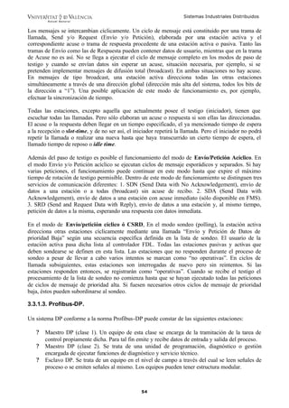 Sistemas Industriales Distribuidos
54
Los mensajes se intercambian cíclicamente. Un ciclo de mensaje está constituido por una trama de
llamada, Send y/o Request (Envío y/o Petición), elaborada por una estación activa y el
correspondiente acuse o trama de respuesta procedente de una estación activa o pasiva. Tanto las
tramas de Envío como las de Respuesta pueden contener datos de usuario, mientras que en la trama
de Acuse no es así. No se llega a ejecutar el ciclo de mensaje completo en los modos de paso de
testigo y cuando se envían datos sin esperar un acuse, situación necesaria, por ejemplo, si se
pretenden implementar mensajes de difusión total (broadcast). En ambas situaciones no hay acuse.
En mensajes de tipo broadcast, una estación activa direcciona todas las otras estaciones
simultáneamente a través de una dirección global (dirección más alta del sistema, todos los bits de
la dirección a “1”). Una posible aplicación de este modo de funcionamiento es, por ejemplo,
efectuar la sincronización de tiempo.
Todas las estaciones, excepto aquella que actualmente posee el testigo (iniciador), tienen que
escuchar todas las llamadas. Pero sólo elaboran un acuse o respuesta si son ellas las direccionadas.
El acuse o la respuesta deben llegar en un tiempo especificado, el ya mencionado tiempo de espera
a la recepción o slot-time, y de no ser así, el iniciador repetirá la llamada. Pero el iniciador no podrá
repetir la llamada o realizar una nueva hasta que haya transcurrido un cierto tiempo de espera, el
llamado tiempo de reposo o idle time.
Además del paso de testigo es posible el funcionamiento del modo de Envío/Petición Acíclico. En
el modo Envío y/o Petición acíclico se ejecutan ciclos de mensaje esporádicos y separados. Si hay
varias peticiones, el funcionamiento puede continuar en este modo hasta que expire el máximo
tiempo de rotación de testigo permisible. Dentro de este modo de funcionamiento se distinguen tres
servicios de comunicación diferentes: 1. SDN (Send Data with No Acknowledgement), envío de
datos a una estación o a todas (broadcast) sin acuse de recibo. 2. SDA (Send Data with
Acknowledgement), envío de datos a una estación con acuse inmediato (sólo disponible en FMS).
3. SRD (Send and Request Data with Reply), envío de datos a una estación y, al mismo tiempo,
petición de datos a la misma, esperando una respuesta con datos inmediata.
En el modo de Envío/petición cíclico ó CSRD, En el modo sondeo (polling), la estación activa
direcciona otras estaciones cíclicamente mediante una llamada “Envío y Petición de Datos de
prioridad Baja” según una secuencia específica definida en la lista de sondeo. El usuario de la
estación activa pasa dicha lista al controlador FDL. Todas las estaciones pasivas y activas que
deben sondearse se definen en esta lista. Las estaciones que no responden durante el proceso de
sondeo a pesar de llevar a cabo varios intentos se marcan como “no operativas”. En ciclos de
llamada subsiguientes, estas estaciones son interrogadas de nuevo pero sin reintentos. Si las
estaciones responden entonces, se registrarán como “operativas”. Cuando se recibe el testigo el
procesamiento de la lista de sondeo no comienza hasta que se hayan ejecutado todas las peticiones
de ciclos de mensaje de prioridad alta. Si fuesen necesarios otros ciclos de mensaje de prioridad
baja, éstos pueden subordinarse al sondeo.
3.3.1.3. Profibus-DP.
Un sistema DP conforme a la norma Profibus-DP puede constar de las siguientes estaciones:
? Maestro DP (clase 1). Un equipo de esta clase se encarga de la tramitación de la tarea de
control propiamente dicha. Para tal fin emite y recibe datos de entrada y salida del proceso.
? Maestro DP (clase 2). Se trata de una unidad de programación, diagnóstico o gestión
encargada de ejecutar funciones de diagnóstico y servicio técnico.
? Esclavo DP. Se trata de un equipo en el nivel de campo a través del cual se leen señales de
proceso o se emiten señales al mismo. Los equipos pueden tener estructura modular.
 