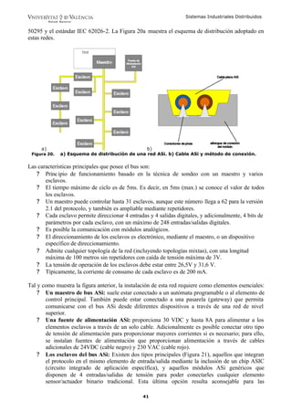 Sistemas Industriales Distribuidos
41
50295 y el estándar IEC 62026-2. La Figura 20a muestra el esquema de distribución adoptado en
estas redes.
a) b)
Figura 20. a) Esquema de distribución de una red ASi. b) Cable ASi y método de conexión.
Las características principales que posee el bus son:
? Principio de funcionamiento basado en la técnica de sondeo con un maestro y varios
esclavos.
? El tiempo máximo de ciclo es de 5ms. Es decir, en 5ms (max.) se conoce el valor de todos
los esclavos.
? Un maestro puede controlar hasta 31 esclavos, aunque este número llega a 62 para la versión
2.1 del protocolo, y también es ampliable mediante repetidores.
? Cada esclavo permite direccionar 4 entradas y 4 salidas digitales, y adicionalmente, 4 bits de
parámetros por cada esclavo, con un máximo de 248 entradas/salidas digitales.
? Es posible la comunicación con módulos analógicos.
? El direccionamiento de los esclavos es electrónico, mediante el maestro, o un dispositivo
específico de direccionamiento.
? Admite cualquier topología de la red (incluyendo topologías mixtas), con una longitud
máxima de 100 metros sin repetidores con caída de tensión máxima de 3V.
? La tensión de operación de los esclavos debe estar entre 26,5V y 31,6 V.
? Típicamente, la corriente de consumo de cada esclavo es de 200 mA.
Tal y como muestra la figura anterior, la instalación de esta red requiere como elementos esenciales:
? Un maestro de bus ASi: suele estar conectado a un autómata programable o al elemento de
control principal. También puede estar conectado a una pasarela (gateway) que permita
comunicarse con el bus ASi desde diferentes dispositivos a través de una red de nivel
superior.
? Una fuente de alimentación ASi: proporciona 30 VDC y hasta 8A para alimentar a los
elementos esclavos a través de un solo cable. Adicionalmente es posible conectar otro tipo
de tensión de alimentación para proporcionar mayores corrientes si es necesario; para ello,
se instalan fuentes de alimentación que proporcionan alimentación a través de cables
adicionales de 24VDC (cable negro) y 230 VAC (cable rojo).
? Los esclavos del bus ASi: Existen dos tipos principales (Figura 21), aquellos que integran
el protocolo en el mismo elemento de entrada/salida mediante la inclusión de un chip ASIC
(circuito integrado de aplicación específica), y aquellos módulos ASi genéricos que
disponen de 4 entradas/salidas de tensión para poder conectarles cualquier elemento
sensor/actuador binario tradicional. Esta última opción resulta aconsejable para las
 