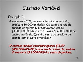 Custeio Variável
• Exemplo 2:
A empresa XPTO, em um determinado período,
produziu 80.000 unidades. Os custos totais do
período atingiram $ 1.400.000,00, sendo
$1.000.000,00 de custos fixos e $ 400.000,00 de
custos variáveis. Qual é o custo do produto de
acordo com o custeio variável?
O custeio variável considera apenas $ 5,00O custeio variável considera apenas $ 5,00
(400.000/80.000) como sendo custos do produto.(400.000/80.000) como sendo custos do produto.
O restante ($ 1.000.000) é o custo do período.O restante ($ 1.000.000) é o custo do período.
10
 