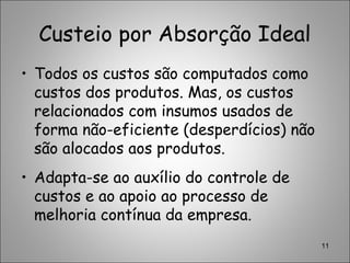 Custeio por Absorção Ideal
• Todos os custos são computados como
custos dos produtos. Mas, os custos
relacionados com insumos usados de
forma não-eficiente (desperdícios) não
são alocados aos produtos.
• Adapta-se ao auxílio do controle de
custos e ao apoio ao processo de
melhoria contínua da empresa.
11
 
