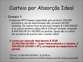 Custeio por Absorção Ideal
• Exemplo 3:
A empresa XPTO possui capacidade para produzir 100.000
produtos e, em um determinado mês, produziu 80.000
unidades. Os custos fixos do período atingem $ 1.000.000,00
e os custos variáveis ideais são $ 5,00 por unidade, atingindo
$ 400.000,00 (5 x 80.000) no período. Quais são os custos
dos produtos de acordo com o custeio ideal?
O custeio por absorção ideal alocaria $ 15,00O custeio por absorção ideal alocaria $ 15,00
((1.000.000/100.000 ) + 5) por item produzido e o restante, $((1.000.000/100.000 ) + 5) por item produzido e o restante, $
200.000,00 (20.000 x 10*), corresponde aos desperdícios do200.000,00 (20.000 x 10*), corresponde aos desperdícios do
período.período.
*CF unit = (1.000.000/100.000) = $ 10,00/un
*Não aloca custos variáveis as 20.000 unidades, pois não foram produzidas.12
 