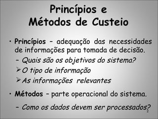 2
Princípios e
Métodos de Custeio
• Princípios – adequação das necessidades
de informações para tomada de decisão.
– Quais são os objetivos do sistema?
O tipo de informação
As informações relevantes
• Métodos – parte operacional do sistema.
– Como os dados devem ser processados?
 