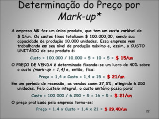 Determinação do Preço por
Mark-up*
A empresa MK faz um único produto, que tem um custo variável de
$ 5/un. Os custos fixos totalizam $ 100.000,00, sendo sua
capacidade de produção 10.000 unidades. Essa empresa vem
trabalhando em seu nível de produção máximo e, assim, o CUSTO
UNITÁRIO de seu produto é:
Custo = 100.000 / 10.000 + 5 = 10 + 5 = $ 15/un$ 15/un
O PREÇO DE VENDA é determinado fixando-se um lucro de 40% sobre
o custo (mark-up = 1,4) e, então, fica:
Preço = 1,4 x Custo = 1,4 x 15 = $ 21/un$ 21/un
Em um período de recessão, as vendas caem 37,5%, atingindo 6.250
unidades. Pelo custeio integral, o custo unitário passa para:
Custo = 100.000 / 6.250 + 5 = 16 + 5 = $ 21/un$ 21/un
O preço praticado pela empresa torna-se:
Preço = 1,4 x Custo = 1,4 x 21 = $ 29,40/un$ 29,40/un 22
 