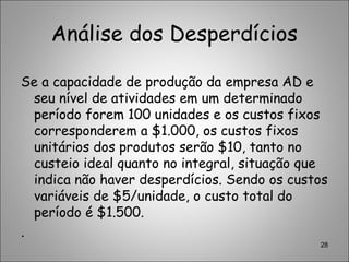 Análise dos Desperdícios
Se a capacidade de produção da empresa AD e
seu nível de atividades em um determinado
período forem 100 unidades e os custos fixos
corresponderem a $1.000, os custos fixos
unitários dos produtos serão $10, tanto no
custeio ideal quanto no integral, situação que
indica não haver desperdícios. Sendo os custos
variáveis de $5/unidade, o custo total do
período é $1.500.
.
28
 
