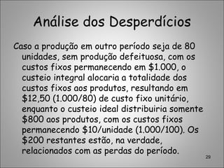 Análise dos Desperdícios
Caso a produção em outro período seja de 80
unidades, sem produção defeituosa, com os
custos fixos permanecendo em $1.000, o
custeio integral alocaria a totalidade dos
custos fixos aos produtos, resultando em
$12,50 (1.000/80) de custo fixo unitário,
enquanto o custeio ideal distribuiria somente
$800 aos produtos, com os custos fixos
permanecendo $10/unidade (1.000/100). Os
$200 restantes estão, na verdade,
relacionados com as perdas do período.
29
 