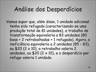 Análise dos Desperdícios
Vamos supor que, além disso, 1 unidade adicional
tenha sido refugada (caracterizando-se uma
produção total de 81 unidades), o trabalho de
transformação equivaleria a 83 unidades (80
boas + 2 retrabalhadas + 1 refugada). Agora, a
ineficiência equivaleria a 2 unidades (85 – 83),
ou $20 (2 x 10), o retrabalho valeria 2
unidades, ou $20 (2 x 10), e o desperdício por
refugo valeria 1 unidade.
34
 