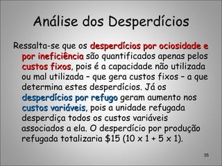 Análise dos Desperdícios
Ressalta-se que os desperdícios por ociosidade edesperdícios por ociosidade e
por ineficiênciapor ineficiência são quantificados apenas pelos
custos fixoscustos fixos, pois é a capacidade não utilizada
ou mal utilizada – que gera custos fixos – a que
determina estes desperdícios. Já os
desperdícios por refugodesperdícios por refugo geram aumento nos
custos variáveiscustos variáveis, pois a unidade refugada
desperdiça todos os custos variáveis
associados a ela. O desperdício por produção
refugada totalizaria $15 (10 x 1 + 5 x 1).
35
 