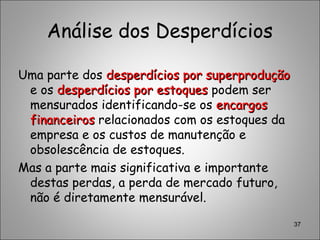 Análise dos Desperdícios
Uma parte dos desperdícios por superproduçãodesperdícios por superprodução
e os desperdícios por estoquesdesperdícios por estoques podem ser
mensurados identificando-se os encargosencargos
financeirosfinanceiros relacionados com os estoques da
empresa e os custos de manutenção e
obsolescência de estoques.
Mas a parte mais significativa e importante
destas perdas, a perda de mercado futuro,
não é diretamente mensurável.
37
 
