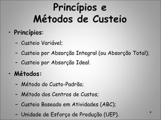 4
Princípios e
Métodos de Custeio
• Princípios:
– Custeio Variável;
– Custeio por Absorção Integral (ou Absorção Total);
– Custeio por Absorção Ideal.
• Métodos:
– Método do Custo-Padrão;
– Método dos Centros de Custos;
– Custeio Baseado em Atividades (ABC);
– Unidade de Esforço de Produção (UEP).
 