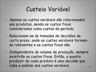 Custeio Variável
• Apenas os custos variáveis são relacionados
aos produtos, sendo os custos fixos
considerados como custos do período.
• Relacionam-se às tomadas de decisões de
curto prazo, onde os custos variáveis tornam-
se relevantes e os custos fixos não.
• Independente do volume de produção, sempre
existirão os custos fixos. Então, o quanto
produzir de cada produto é uma decisão que
cabe a análise dos custos variáveis. 9
 
