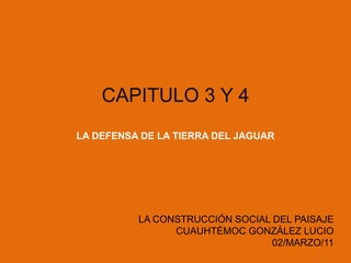 CAPITULO 3 Y 4 LA DEFENSA DE LA TIERRA DEL JAGUAR LA CONSTRUCCIÓN SOCIAL DEL PAISAJE CUAUHTÉMOC GONZÁLEZ LUCIO 02/MARZO/11 