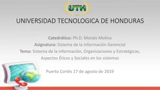 UNIVERSIDAD TECNOLOGICA DE HONDURAS
Catedrático: Ph.D. Moisés Molina
Asignatura: Sistema de la Información Gerencial
Tema: Sistema de la información, Organizaciones y Estratégicas,
Aspectos Éticos y Sociales en los sistemas
Puerto Cortés 17 de agosto de 2019
 