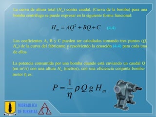 La curva de altura total ( H m ) contra caudal, (Curva de la bomba) para una bomba centrífuga se puede expresar en la siguiente forma funcional:   Los coeficientes A, B y C pueden ser calculados tomando tres puntos ( Q, H m ) de la curva del fabricante y resolviendo la ecuación  (4.4)  para cada uno de ellos.   La potencia consumida por una bomba cuando está enviando un caudal Q (en m 3 /s) con una altura  H m  (metros), con una eficiencia conjunta bomba-motor    es:   (4.4) 
