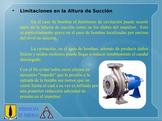 Limitaciones en la Altura de Succión     En el caso de bombas el fenómeno de cavitación puede ocurrir tanto en la tubería de succión como en los alabes del impulsor.  Esto es particularmente grave en el caso de bombas localizadas por encima del nivel de succión.  La cavitación, en el caso de bombas, además de producir daños físicos y ruidos molestos puede llegar a reducir notablemente el caudal descargado.  Con el fin evitar todos estos efectos es  necesario "impedir" que la presión a la  entrada de la bomba sea menor que un  cierto límite el cual a su vez es influido por  una posterior reducción adicional de  presión en el impulsor.  