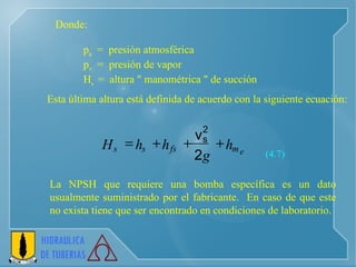 p a   =  presión atmosférica p v   =  presión de vapor H s  =  altura " manométrica " de succión Donde: Esta última altura está definida de acuerdo con la siguiente ecuación : (4.7) La NPSH que requiere una bomba específica es un dato usualmente suministrado por el fabricante.  En caso de que este no exista tiene que ser encontrado en condiciones de laboratorio. e m fs s s h g h h H     2 v 2 s 