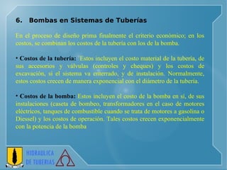6.  Bombas en Sistemas de Tuberías   En el proceso de diseño prima finalmente el criterio económico; en los costos, se combinan los costos de la tubería con los de la bomba. Costos de la tubería:   Estos incluyen el costo material de la tubería, de sus accesorios y válvulas (controles y cheques) y los costos de excavación, si el sistema va enterrado, y de instalación. Normalmente, estos costos crecen de manera exponencial con el diámetro de la tubería. Costos de la bomba:  Estos incluyen el costo de la bomba en sí, de sus instalaciones (caseta de bombeo, transformadores en el caso de motores eléctricos, tanques de combustible cuando se trata de motores a gasolina o Diessel) y los costos de operación. Tales costos crecen exponencialmente con la potencia de la bomba 