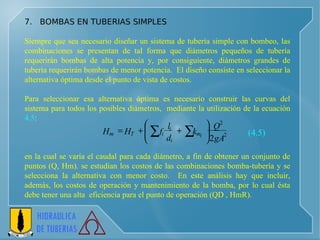 7.  BOMBAS EN TUBERIAS SIMPLES   Siempre que sea necesario diseñar un sistema de tubería simple con bombeo, las combinaciones se presentan de tal forma que diámetros pequeños de tubería requerirán bombas de alta potencia y, por consiguiente, diámetros grandes de tubería requerirán bombas de menor potencia.  El diseño consiste en seleccionar la alternativa óptima desde el punto de vista de costos. Para seleccionar esa alternativa óptima es necesario construir las curvas del sistema para todos los posibles diámetros,  mediante la utilización de la ecuación  4.5 : en la cual se varía el caudal para cada diámetro, a fin de obtener un conjunto de puntos (Q, Hm). se estudian los costos de las combinaciones bomba-tubería y se selecciona la alternativa con menor costo.  En este análisis hay que incluir, además, los costos de operación y mantenimiento de la bomba, por lo cual ésta debe tener una alta  eficiencia para el punto de operación (QD , HmR). (4.5) 2 2 2 gA Q k d l f H H i m i i i T m              