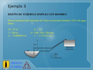 Ejemplo 3 DISEÑO DE TUBERÍAS SIMPLES CON BOMBEO   Para el acueducto del municipio de Tenjo es necesario bombear 120 l/s de agua.  Datos: H = 37 m  k m  = 5.2 l  = 286 m    d  = 100, 150 y 200 mm.  k s   = 0.0000015 m      =  1.17x10 -6  m 2 /s. 