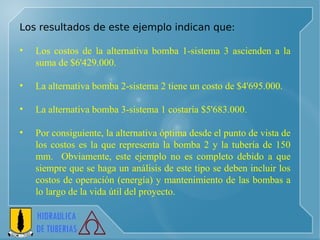 Los resultados de este ejemplo indican que: Los costos de la alternativa bomba 1-sistema 3 ascienden a la suma de $6'429.000. La alternativa bomba 2-sistema 2 tiene un costo de $4'695.000. La alternativa bomba 3-sistema 1 costaría $5'683.000.  Por consiguiente, la alternativa óptima desde el punto de vista de los costos es la que representa la bomba 2 y la tubería de 150 mm.  Obviamente, este ejemplo no es completo debido a que siempre que se haga un análisis de este tipo se deben incluir los costos de operación (energía) y mantenimiento de las bombas a lo largo de la vida útil del proyecto. 