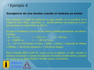 Ejemplo  4 Escogencia de una bomba cuando el sistema ya existe    Para aumentar el caudal de suministro de agua potable, en el acueducto de la ciudad de Santa Marta,  Colombia, se  decidió perforar una batería de 8 pozos que producen un caudal firme de 240  l/s.  El agua se bombearía a través de una tubería, también preexistente, de asbesto-cemento: H = 37.1 m  l   = 935.3 m  d  = 500 mm.  k s   = 0.00003 m     =  1.007x10 -6  m 2 /s. k m   = 437 m (109 uniones, 6 codos, 1 salida, 1 entrada, 1 expansiòn de 200mm a 500mm, 1 válvula de compuerta y 1 válvula de cheque) Para la bomba IHM-12x40 PE cuyas curvas se adjuntan, se debe calcular la potencia consumida y el punto de operación del sistema bomba tubería, teniendo en cuenta que se deben instalar 2 bombas iguales (en paralelo). 
