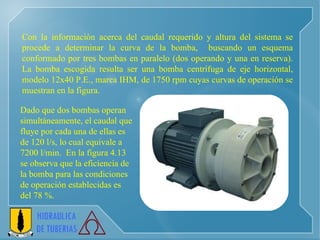 Con la información acerca del caudal requerido y altura del sistema se procede a determinar la curva de la bomba,  buscando un esquema conformado por tres bombas en paralelo (dos operando y una en reserva). La bomba escogida resulta ser una bomba centrífuga de eje horizontal, modelo 12x40 P.E., marca IHM, de 1750 rpm cuyas curvas de operación se muestran en la figura.  Dado que dos bombas operan  simultáneamente, el caudal que  fluye por cada una de ellas es  de 120 l/s, lo cual equivale a  7200 l/min.  En la figura 4.13  se observa que la eficiencia de  la bomba para las condiciones  de operación establecidas es  del 78 %. 