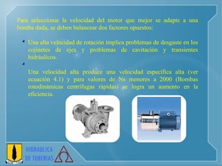 Para seleccionar la velocidad del motor que mejor se adapte a una bomba dada, se deben balancear dos factores opuestos: Una alta velocidad de rotación implica problemas de desgaste en los cojinetes de ejes y problemas de cavitación y transientes hidráulicos.  Una velocidad alta produce una velocidad específica alta (ver ecuación 4.1) y para valores de Ns menores a 2000 (Bombas rotodinámicas centrífugas rápidas) se logra un aumento en la eficiencia. 