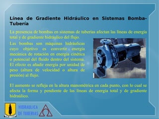 Línea de Gradiente Hidráulico en Sistemas Bomba-Tubería L a presencia de bombas en sistemas de tuberías afectan las líneas de energía total y de gradiente hidráulico del flujo.  E l aumento se refleja en la altura manométrica en cada punto, con lo cual se afecta la forma y pendiente de las líneas  de energía total y de gradiente hidraúlico .  L as bombas son máquinas hidráulicas cuyo objetivo es convertir energía mecánica de rotación en energía cinética o potencial del fluido dentro del sistema. El efecto es añadir energía por unidad de peso (altura de velocidad o altura de presión) al flujo. 