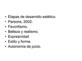 Etapas de desarrollo estético. Parsons, 2002: Favoritismo. Belleza y realismo. Expresividad Estilo y forma. Autonomía de juicio. 