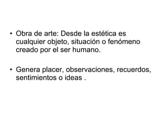 Obra de arte: Desde la estética es cualquier objeto, situación o fenómeno creado por el ser humano. Genera placer, observaciones, recuerdos, sentimientos o ideas . 