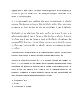 Segmentación de datos. Debido a que cada aplicación genera un stream de datos para
enviar a una aplicación remota, estos datos deben prepararse para ser enviados por los
medios en partes manejables.
En el host de recepción, cada sección de datos puede ser direccionada a la aplicación
adecuada. Además, estas secciones de datos individuales también deben reconstruirse
para generar un stream completo de datos que sea útil para la capa de Aplicación.
Identificación de las aplicaciones. Para poder transferir los streams de datos a las
aplicaciones adecuadas, la capa de Transporte debe identificar la aplicación de destino.
Para lograr esto, la capa de Transporte asigna un identificador a la aplicación. Los
protocolos TCP/IP denominan a este identificador número de puerto. A todos los procesos
de software que requieran acceder a la red se les asigna un número de puerto exclusivo
en ese host.
Los requerimientos de datos varían. En las redes convergentes actuales, las aplicaciones
con distintas necesidades de transporte pueden comunicarse en la misma red.
Protocolo de control de transmisión (TCP) es un protocolo orientado a la conexión. TCP
incurre en el uso adicional de recursos para agregar funciones. Las funciones adicionales
especificadas por TCP están en el mismo orden de entrega, son de entrega confiable y de
control de flujo. Cada segmento de TCP posee 20 bytes de carga en el encabezado, que
encapsulan los datos de la capa de Aplicación, mientras que cada segmento UDP sólo
posee 8 bytes de carga. Las aplicaciones que utilizan TCP son:
Exploradores Web.
E-mail.
Transferencia de archivos.
 