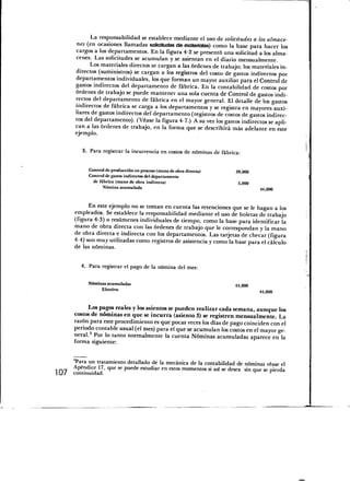 La responsabilidad se establece mediante el uso de solicitudes a los almace-
      nes (en ocasiones llamadas solicitudes de materiales) como la base para hacer los
      cargos a los departamentos. En la figura 4-2 se presentó una solicitud a los alma-
      cenes. Las solicitudes se acumulan y se asientan en el diario mensualmente.
            Los materiales directos se cargan a las órdenes de trabajo; los materiales in-
      directos (suministros) se cargan a los registros del costo de gastos indirectos por
      departamentos individuales, los que forman un mayor auxiliar para el Control de
      gastos indirectos del departamento de fábrica. En la contabilidad de costos por
      órdenes de trabajo se puede mantener una sola cuenta de Control de gastos indi-
      rectos del departamento de fábrica en el mayor general. El detalle de los gastos
      indirectos de fábrica se carga a los departamentos y se registra en mayores auxi-
      liares de gastos indirectos del departamento (registros de costos de gastos indirec-
      tos del departamento). (Véase la figura 4-7.) A su vez los gastos indirectos se apli-
      can a las órdenes de trabajo, en la forma que se describirá más adelante en este
      ejemplo.

         3. Para registrar la incurrencia en costos de nóminas de fábrica:


            Control de producción en proceso (mano de obra directa)     39,000
            Control de gastos indirectos del departamento
              de fábrica (mano de obra indirecta)                        5,000
                   Nómina acumulada                                              44,000



            En este ejemplo no se toman en cuenta las retenciones que se le hagan a los
      empleados. Se establece la responsabilidad mediante el uso de boletas de trabajo
      (figura 4-3) o resúmenes individuales de tiempo, como la base para identificar la
      mano de obra directa con las órdenes de trabajo que le correspondan y la mano
      de obra directa e indirecta con los departamentos. Las tarjetas de checar (figura
      4-4) son muy utilizadas como registros de asistencia y como la base para el cálculo
      de las nóminas.

         4. Para registrar el pago de la nómina del mes:

            Nóminas acumuladas                                          44,000
                 Efectivo                                                        44,000



            Los pagos reales y los asientos se pueden realizar cada semana, aunque los
       costos de nóminas en que se incurra (asiento 3) se registren mensualmente. La
       razón para este procedimiento es que pocas veces los días de pago coinciden con el
       periodo contable usual (el mes) para el que se acumulan los costos en el mayor ge-
       neral.2 Por lo tanto normalmente la cuenta Nóminas acumuladas aparece en la
       forma siguiente:


    2 Para un tratamiento detallado de la mecánica de la contabilidad de nóminas véase el
    Apéndice 17, que se puede estudiar en estos momentos si así se desea sin que se pierda
107 continuidad.



                                                                                              I
 