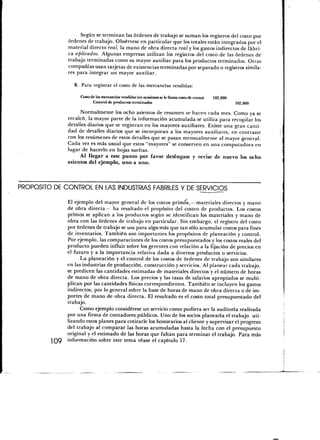 Según se terminan las órdenes de trabajo se suman los registros del costo por
              órdenes de trabajo. Obsérvese en particular que los totales están integrados por el
              material directo real, la mano de obra directa real y los gastos indirectos de fábri-
              ca aplicados. Algunas empresas utilizan los registros del costo de las órdenes de
              trabajo terminadas como su mayor auxiliar para los productos terminados. Otras
              compañías usan tarjetas de existencias terminadas por separado o registros simila-
              res para integrar un mayor auxiliar.

                8. Para registrar el costo de las mercancías vendidas:

                   Costo de las mercancías vendidas (en ocasiones se le llama costo de ventas)   102,000
                          Control de productos terminados                                                  102,000

                    Normalmente los ocho asientos de resumen se hacen cada mes. Como ya se
              recalcó, la mayor parte de la información acumulada se utiliza para recopilar los
              detalles diarios que se registran en los mayores auxiliares. Existe una gran canti-
              dad de detalles diarios que se incorporan a los mayores auxiliares, en contraste
              con los resúmenes de estos detalles que se pasan mensualmente al mayor general.
              Cada vez es más usual que estos "mayores" se conserven en una computadora en
              lugar de hacerlo en hojas sueltas.
                    Al llegar a este punto por favor deténgase y revise de nuevo los ocho
              asientos del ejemplo, uno a uno.



PROPOSITO DE CONTROL EN LAS INDUSTRIAS FABRILES Y DE SERVICIOS

              El ejemplo del mayor general de los costos primos^— materiales directos y mano
              de obra directa— ha resaltado el propósito del costeo de productos. Los costos
              primos se aplican a los productos según se identifican los materiales y mano de
              obra con las órdenes de trabajo en particular. Sin embargo, el registro del costo
              por órdenes de trabajo se usa para algo más que tan sólo acumular costos para fines
              de inventarios. También son importantes los propósitos de planeación y control.
              Por ejemplo, las comparaciones de los costos presupuestados y los costos reales del
              producto pueden influir sobre los gerentes con relación a la fijación de precios en
              el futuro y a la importancia relativa dada a diversos productos o servicios.
                    La planeación y el control de los costos de órdenes de trabajo son similares
              en las industrias de producción, construcción y servicios. Al planear cada trabajo,
              se predicen las cantidades estimadas de materiales directos y el número de horas
              de mano de obra directa. Los precios y las tasas de salarios apropiados se multi-
              plican por las cantidades físicas correspondientes. También se incluyen los gastos
              indirectos, por lo general sobre la base de horas de mano de obra directa o de im-
              portes de mano de obra directa. El resultado es el costo total presupuestado del
              trabajo.
                    Como ejemplo considérese un servicio como pudiera ser la auditoría realizada
              por una firma de contadores públicos. Uno de los socios planearía el trabajo uti-
              lizando estos planes para cotizarle los honorarios al cliente y supervisar el progreso
              del trabajo al comparar las horas acumuladas hasta la fecha con el presupuesto
              original y el estimado de las horas que faltan para terminar el trabajo. Para más
              información sobre este tema véase el capítulo 17.
 